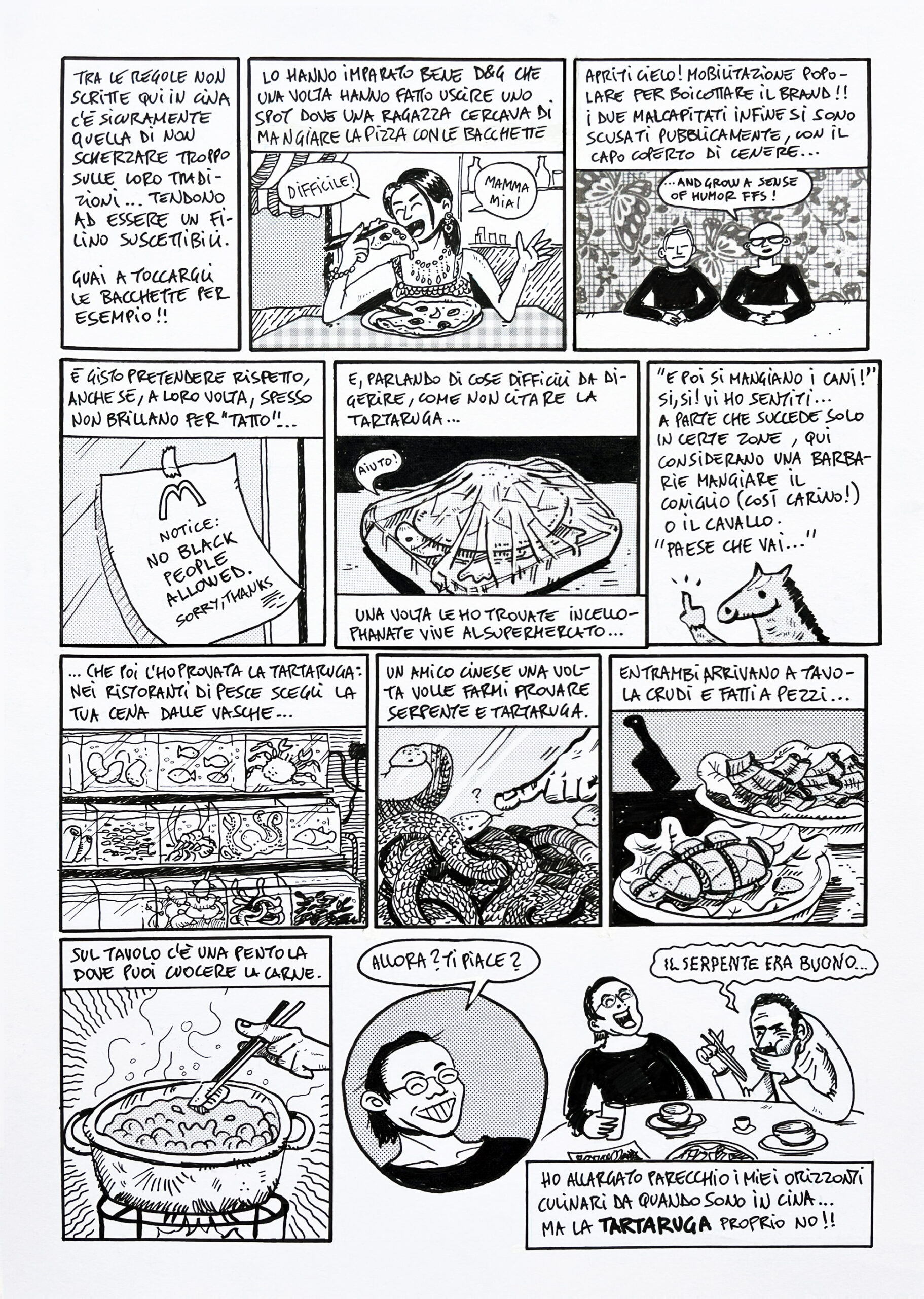 shanghaied!! tavola 30 racconta di quando dolce e gabbana fecero uno spot pubblicitario che i cinesi ritennero offensivo dunque si dovettero scusare pubblicamente, pena: boicottaggio del brand in tutto il paese! ricordo quando misero un annuncio "no black people" in un mc donalds, di quando vidi una tartaruga incellophanata viva al supermercato e di come i cinesi non mangino carne di cavallo o coniglio. la tavola si conclude con la scena del ristorante, quando andai a mangiare la tartaruga e il serpente col mio amico dason.